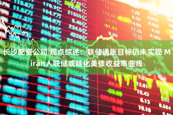 长沙配资公司 观点综述：联储通胀目标仍未实现 Miran入联储或陡化美债收益率曲线