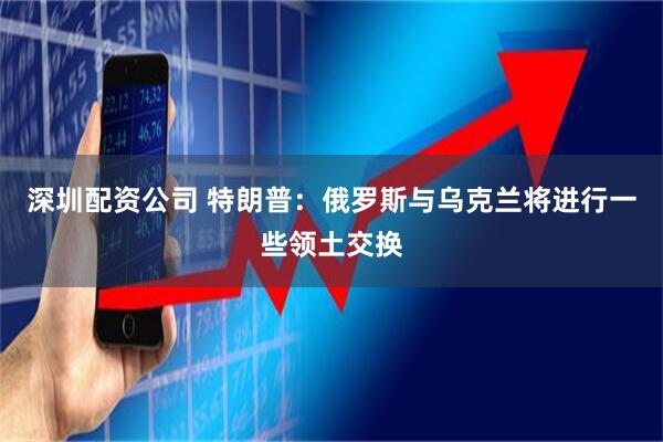 深圳配资公司 特朗普：俄罗斯与乌克兰将进行一些领土交换