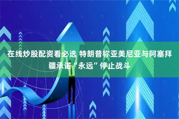 在线炒股配资看必选 特朗普称亚美尼亚与阿塞拜疆承诺“永远”停止战斗