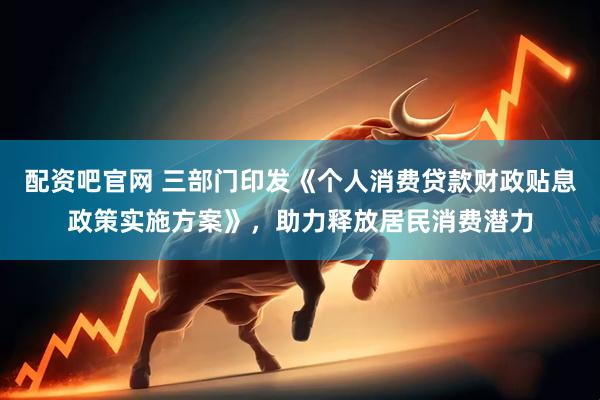 配资吧官网 三部门印发《个人消费贷款财政贴息政策实施方案》，助力释放居民消费潜力