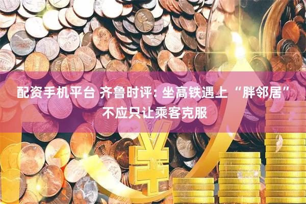 配资手机平台 齐鲁时评: 坐高铁遇上 “胖邻居” 不应只让乘客克服