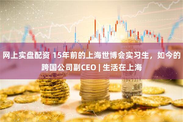 网上实盘配资 15年前的上海世博会实习生，如今的跨国公司副CEO | 生活在上海