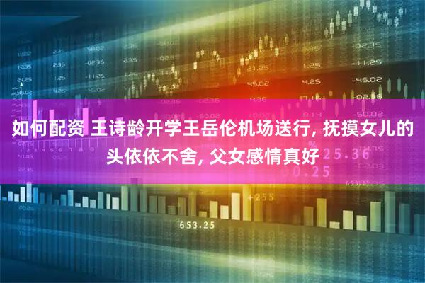 如何配资 王诗龄开学王岳伦机场送行, 抚摸女儿的头依依不舍, 父女感情真好