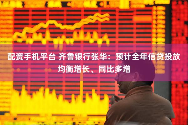 配资手机平台 齐鲁银行张华：预计全年信贷投放均衡增长、同比多增