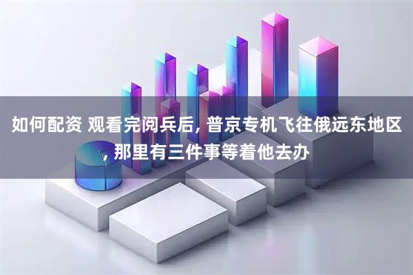 如何配资 观看完阅兵后, 普京专机飞往俄远东地区, 那里有三件事等着他去办