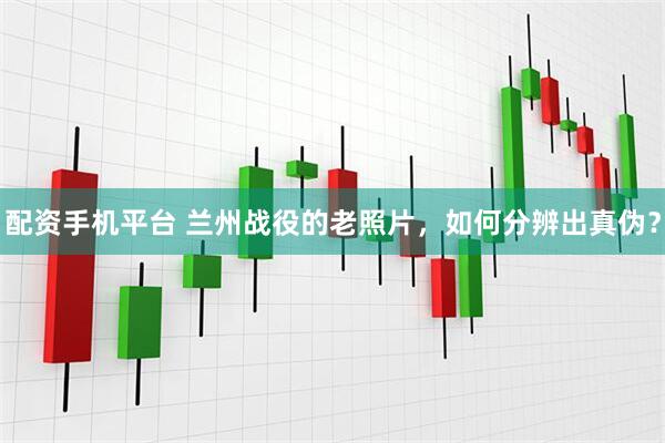 配资手机平台 兰州战役的老照片，如何分辨出真伪？