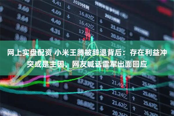 网上实盘配资 小米王腾被辞退背后：存在利益冲突或是主因，网友喊话雷军出面回应