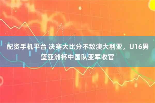 配资手机平台 决赛大比分不敌澳大利亚，U16男篮亚洲杯中国队亚军收官
