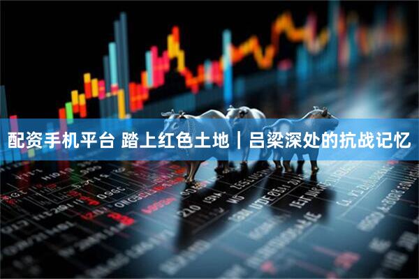 配资手机平台 踏上红色土地｜吕梁深处的抗战记忆