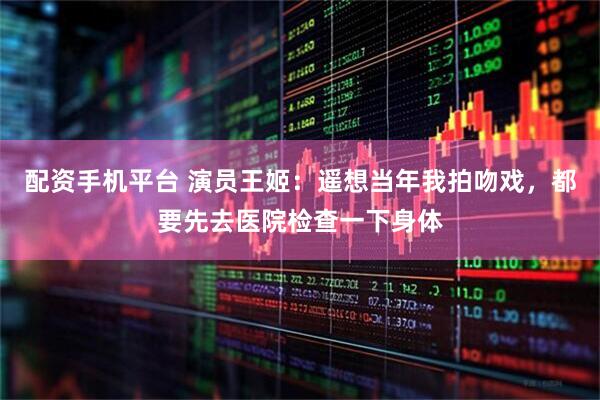 配资手机平台 演员王姬：遥想当年我拍吻戏，都要先去医院检查一下身体