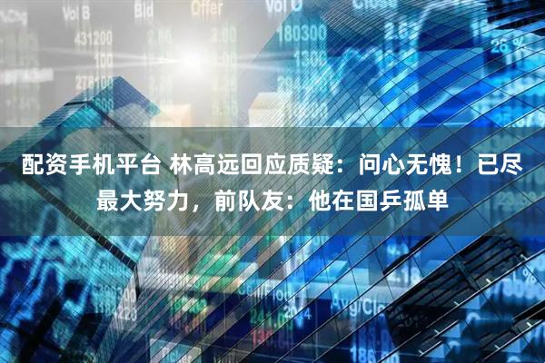 配资手机平台 林高远回应质疑：问心无愧！已尽最大努力，前队友：他在国乒孤单