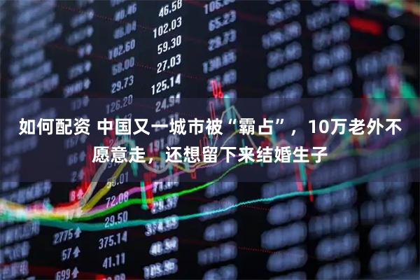 如何配资 中国又一城市被“霸占”，10万老外不愿意走，还想留下来结婚生子