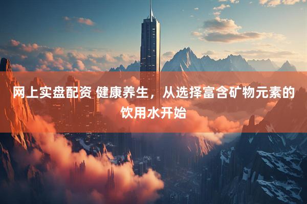 网上实盘配资 健康养生，从选择富含矿物元素的饮用水开始