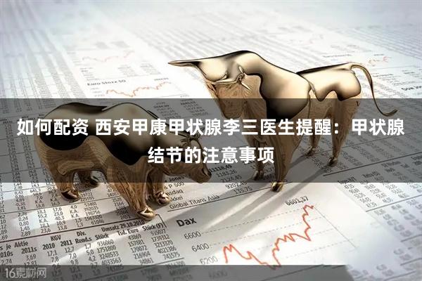 如何配资 西安甲康甲状腺李三医生提醒：甲状腺结节的注意事项