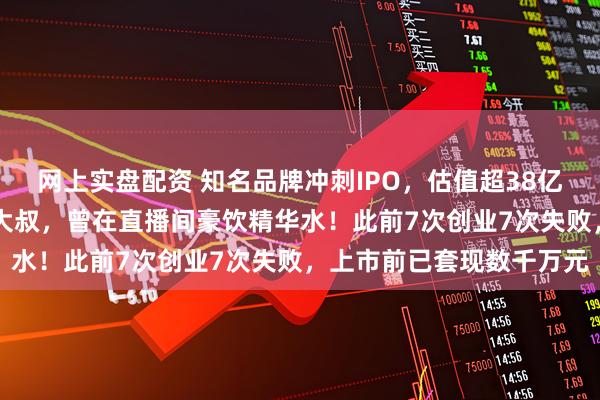 网上实盘配资 知名品牌冲刺IPO，估值超38亿元！创始人是51岁东北大叔，曾在直播间豪饮精华水！此前7次创业7次失败，上市前已套现数千万元
