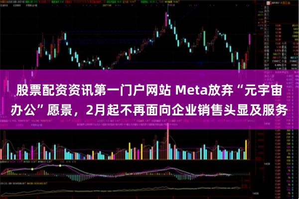 股票配资资讯第一门户网站 Meta放弃“元宇宙办公”愿景，2月起不再面向企业销售头显及服务