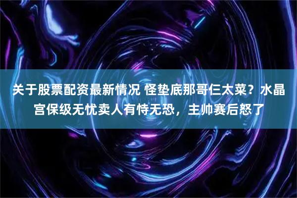 关于股票配资最新情况 怪垫底那哥仨太菜？水晶宫保级无忧卖人有恃无恐，主帅赛后怒了