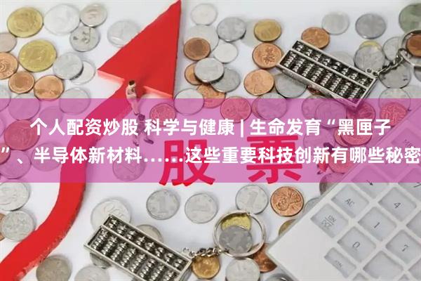 个人配资炒股 科学与健康 | 生命发育“黑匣子”、半导体新材料……这些重要科技创新有哪些秘密