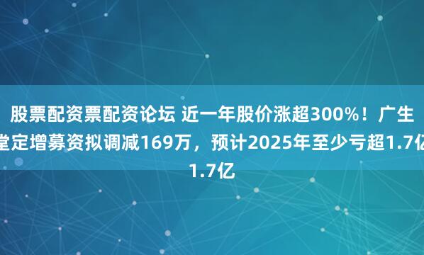 股票配资票配资论坛 近一年股价涨超300%！广生堂定增募资拟调减169万，预计2025年至少亏超1.7亿