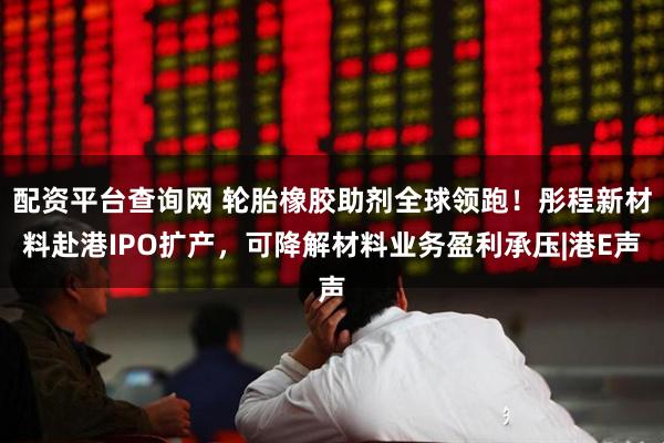 配资平台查询网 轮胎橡胶助剂全球领跑！彤程新材料赴港IPO扩产，可降解材料业务盈利承压|港E声