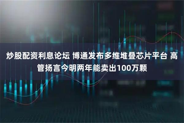 炒股配资利息论坛 博通发布多维堆叠芯片平台 高管扬言今明两年能卖出100万颗