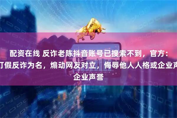 配资在线 反诈老陈抖音账号已搜索不到，官方：以打假反诈为名，煽动网友对立，侮辱他人人格或企业声誉