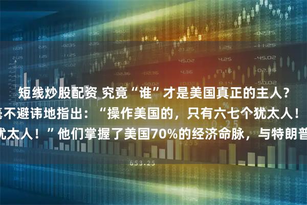 短线炒股配资 究竟“谁”才是美国真正的主人？美国前总统富兰克林毫不避讳地指出：“操作美国的，只有六七个犹太人！”他们掌握了美国70%的经济命脉，与特朗普、拜登联姻……
