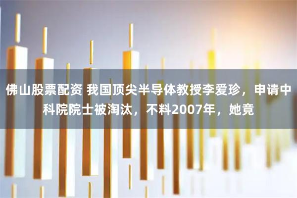 佛山股票配资 我国顶尖半导体教授李爱珍，申请中科院院士被淘汰，不料2007年，她竟