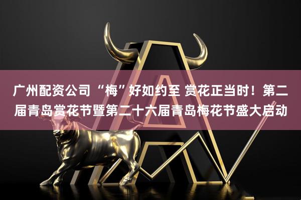 广州配资公司 “梅”好如约至 赏花正当时！第二届青岛赏花节暨第二十六届青岛梅花节盛大启动