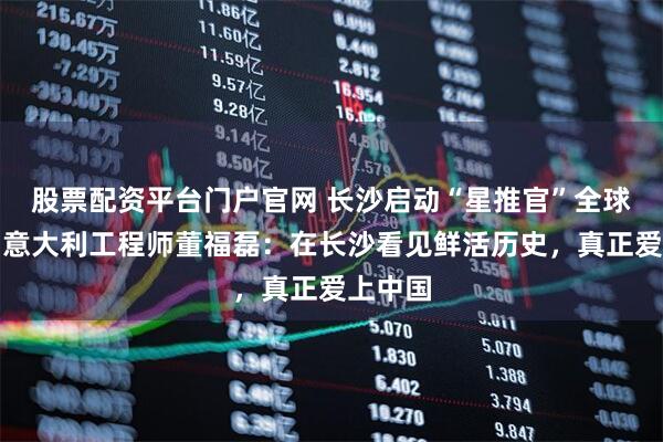 股票配资平台门户官网 长沙启动“星推官”全球招募，意大利工程师董福磊：在长沙看见鲜活历史，真正爱上中国