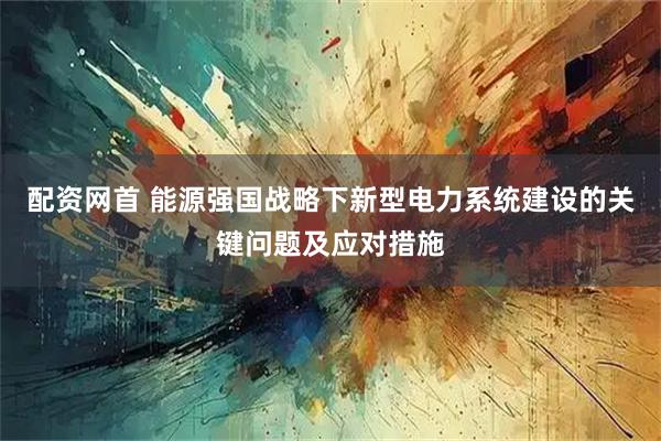配资网首 能源强国战略下新型电力系统建设的关键问题及应对措施
