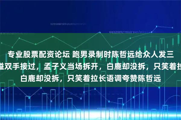 专业股票配资论坛 跑男录制时陈哲远给众人发三位数开工红包，沙溢双手接过，孟子义当场拆开，白鹿却没拆，只笑着拉长语调夸赞陈哲远