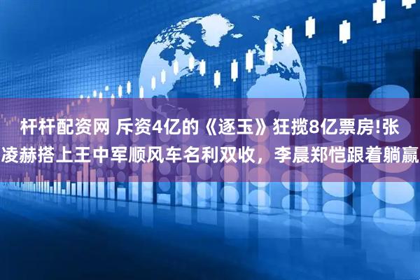 杆杆配资网 斥资4亿的《逐玉》狂揽8亿票房!张凌赫搭上王中军顺风车名利双收，李晨郑恺跟着躺赢