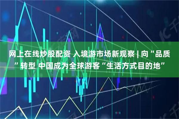 网上在线炒股配资 入境游市场新观察 | 向“品质”转型 中国成为全球游客“生活方式目的地”