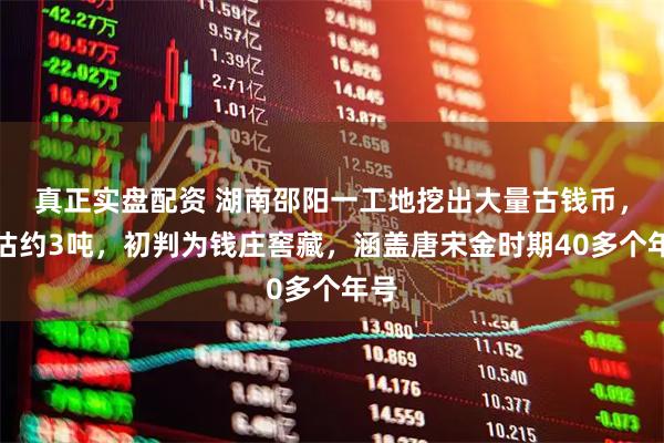 真正实盘配资 湖南邵阳一工地挖出大量古钱币，预估约3吨，初判为钱庄窖藏，涵盖唐宋金时期40多个年号