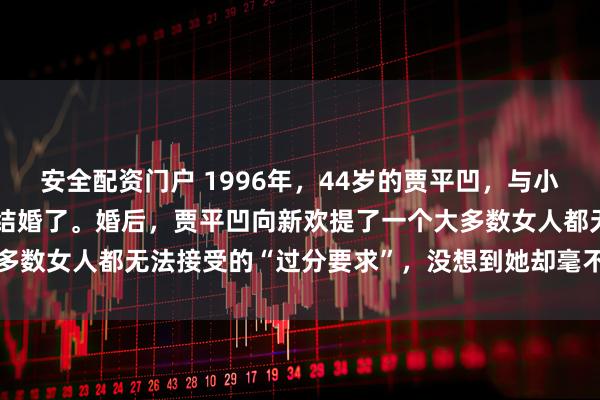 安全配资门户 1996年，44岁的贾平凹，与小自己17岁的漂亮女护士结婚了。婚后，贾平凹向新欢提了一个大多数女人都无法接受的“过分要求”，没想到她却毫不犹豫地答应了