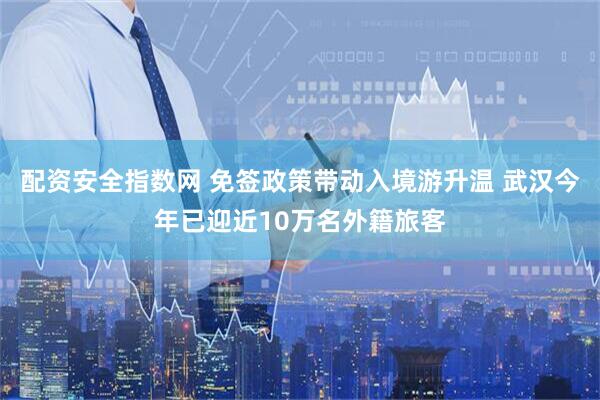 配资安全指数网 免签政策带动入境游升温 武汉今年已迎近10万名外籍旅客