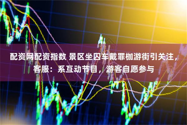 配资网配资指数 景区坐囚车戴罪枷游街引关注，客服：系互动节目，游客自愿参与