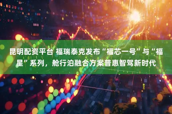 昆明配资平台 福瑞泰克发布“福芯一号”与“福星”系列，舱行泊融合方案普惠智驾新时代