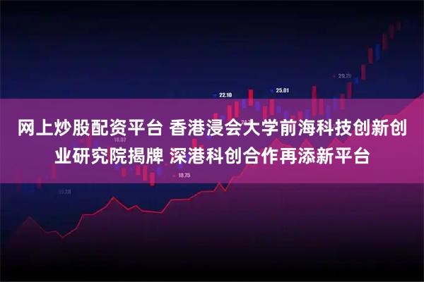 网上炒股配资平台 香港浸会大学前海科技创新创业研究院揭牌 深港科创合作再添新平台