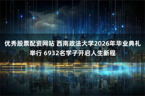 优秀股票配资网站 西南政法大学2026年毕业典礼举行 6932名学子开启人生新程