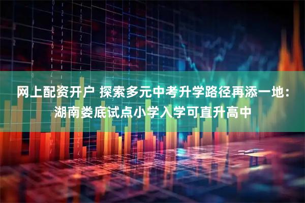 网上配资开户 探索多元中考升学路径再添一地：湖南娄底试点小学入学可直升高中