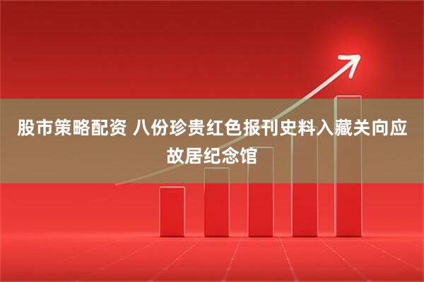股市策略配资 八份珍贵红色报刊史料入藏关向应故居纪念馆