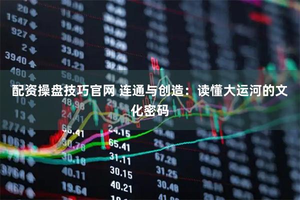 配资操盘技巧官网 连通与创造：读懂大运河的文化密码