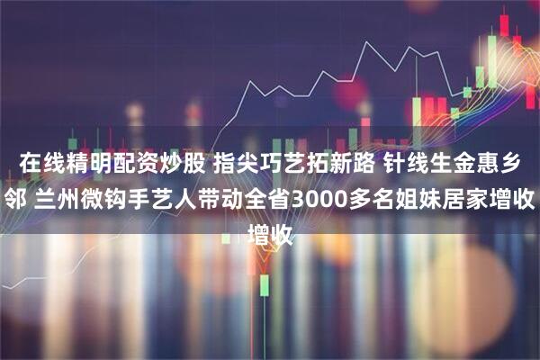 在线精明配资炒股 指尖巧艺拓新路 针线生金惠乡邻 兰州微钩手艺人带动全省3000多名姐妹居家增收