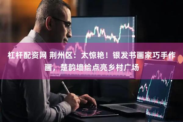 杠杆配资网 荆州区：太惊艳！银发书画家巧手作画，楚韵墙绘点亮乡村广场