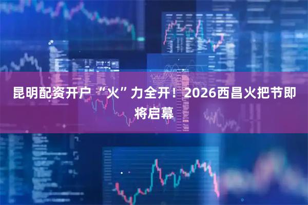 昆明配资开户 “火”力全开！2026西昌火把节即将启幕