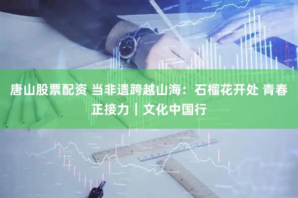 唐山股票配资 当非遗跨越山海：石榴花开处 青春正接力｜文化中国行